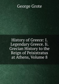 History of Greece: I. Legendary Greece. Ii. Grecian History to the Reign of Peisistratus at Athens, Volume 8