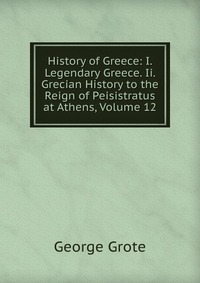 History of Greece: I. Legendary Greece. Ii. Grecian History to the Reign of Peisistratus at Athens, Volume 12