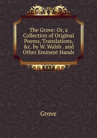 The Grove: Or, a Collection of Original Poems, Translations, &c. by W. Walsh . and Other Eminent Hands