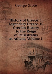 History of Greece: I. Legendary Greece. Ii. Grecian History to the Reign of Peisistratus at Athens, Volume 1