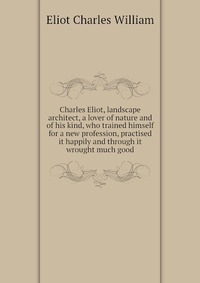 Charles Eliot, landscape architect, a lover of nature and of his kind, who trained himself for a new profession, practised it happily and through it wrought much good