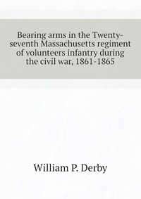 Bearing arms in the Twenty-seventh Massachusetts regiment of volunteers infantry during the civil war, 1861-1865