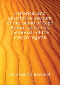 John George Bourinot - «Historical and descriptive account of the island of Cape Breton, and of its memorials of the French regime»