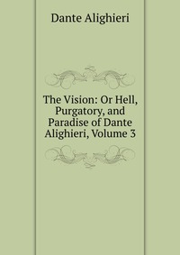 The Vision: Or Hell, Purgatory, and Paradise of Dante Alighieri, Volume 3