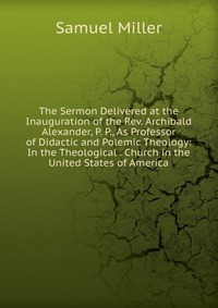 The Sermon Delivered at the Inauguration of the Rev. Archibald Alexander, P. P., As Professor of Didactic and Polemic Theology: In the Theological . Church in the United States of America