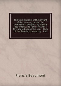 The true historie of the Knyght of the burning pestle: full of mirthe & delight : by Francis Beaumont and John Fletcher : first plaied about the year . Club of the Stanford University : i