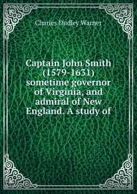 Captain John Smith (1579-1631) sometime governor of Virginia, and admiral of New England. A study of