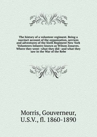 The history of a volunteer regiment. Being a succinct account of the organization, services and adventures of the Sixth Regiment New York Volunteers Infantry known as Wilson Zouaves. Where th