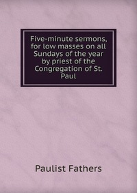 Five-minute sermons, for low masses on all Sundays of the year by priest of the Congregation of St. Paul