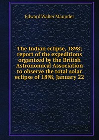 The Indian eclipse, 1898; report of the expeditions organized by the British Astronomical Association to observe the total solar eclipse of 1898, January 22