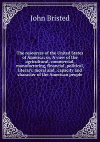 The resources of the United States of America; or, A view of the agricultural, commercial, manufacturing, financial, political, literary, moral and . capacity and character of the American pe