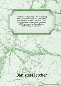 The London building acts, including the London building act, 1894; the amendment acts of 1898 and 1905; L.C.C. general power acts, 1908 and 1909; the . on the law relating to building in the 