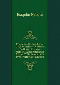 Fronteiras Do Brazil E Da Guyana Ingleza: O Direito Do Brazil; Primeira Memoria Apresentada Em Roma a 27 De Fevereiro De 1903 (Portuguese Edition)