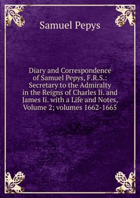 Diary and Correspondence of Samuel Pepys, F.R.S.: Secretary to the Admiralty in the Reigns of Charles Ii. and James Ii. with a Life and Notes, Volume 2; volumes 1662-1665