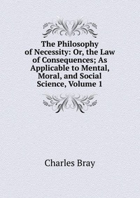 The Philosophy of Necessity: Or, the Law of Consequences; As Applicable to Mental, Moral, and Social Science, Volume 1