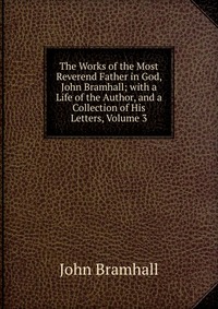 The Works of the Most Reverend Father in God, John Bramhall; with a Life of the Author, and a Collection of His Letters, Volume 3