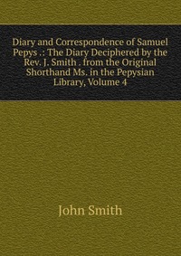 Diary and Correspondence of Samuel Pepys .: The Diary Deciphered by the Rev. J. Smith . from the Original Shorthand Ms. in the Pepysian Library, Volume 4