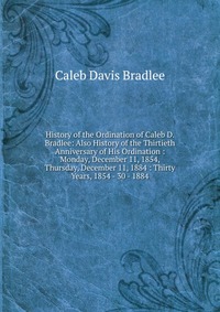 History of the Ordination of Caleb D. Bradlee: Also History of the Thirtieth Anniversary of His Ordination : Monday, December 11, 1854, Thursday, December 11, 1884 : Thirty Years, 1854 - 30 -