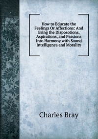 How to Educate the Feelings Or Affections: And Bring the Disposotions, Aspirations, and Passions Into Harmony with Sound Intelligence and Morality