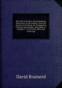 The Life of the Rev. David Brainerd, Missionary to the Indians, from the Society in Scotland, for Propagating Christian Knowledge: Who Died at . October 9, 1747, in the 30Th Year of His Age