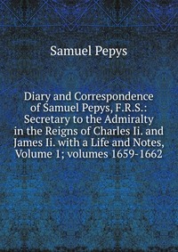 Diary and Correspondence of Samuel Pepys, F.R.S.: Secretary to the Admiralty in the Reigns of Charles Ii. and James Ii. with a Life and Notes, Volume 1; volumes 1659-1662