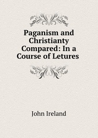 Paganism and Christianty Compared: In a Course of Letures