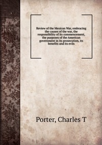 Review of the Mexican War, embracing the causes of the war, the responsibility of its commencement, the purposes of the American government in its prosecution, its benefits and its evils