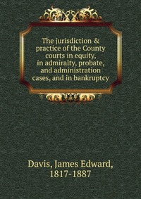 The jurisdiction & practice of the County courts in equity, in admiralty, probate, and administration cases, and in bankruptcy