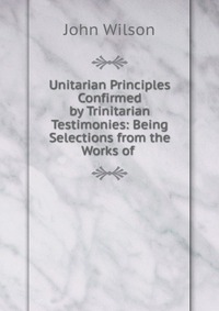 Unitarian Principles Confirmed by Trinitarian Testimonies