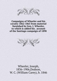 Campaigns of Wheeler and his cavalry 1862-1865 from material furnished by Gen. J. Wheeler, to which is added his account of the Santiago campaign of 1898