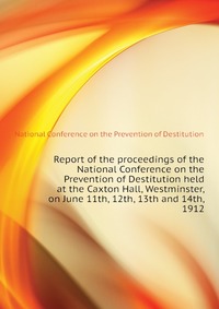 Report of the proceedings of the National Conference on the Prevention of Destitution held at the Caxton Hall, Westminster, on June 11th, 12th, 13th and 14th, 1912