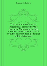 The restoration of Austria. Agreements arranged by the League of Nations and signed at Geneva on October 4th, 1922, with the relevant documents and public statements