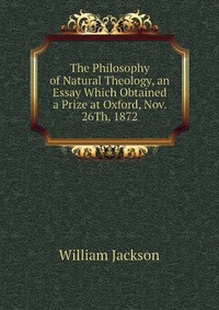 The Philosophy of Natural Theology, an Essay Which Obtained a Prize at Oxford, Nov. 26Th, 1872