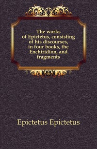 The works of Epictetus, consisting of his discourses, in four books, the Enchiridion, and fragments