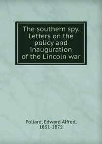 The southern spy. Letters on the policy and inauguration of the Lincoln war