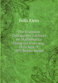 The Evanston Colloquium: Lectures on Mathematics Delivered from Aug. 28 to Sept. 9, 1893 Before Memb