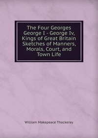 The Four Georges George I - George Iv, Kings of Great Britain Sketches of Manners, Morals, Court, and Town Life