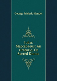 Judas Maccabaeus: An Oratorio, Or Sacred Drama