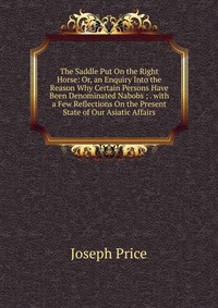 The Saddle Put On the Right Horse: Or, an Enquiry Into the Reason Why Certain Persons Have Been Denominated Nabobs ; . with a Few Reflections On the Present State of Our Asiatic Affairs