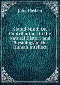 Sound Mind: Or, Contributions to the Natural History and Physiology of the Human Intellect