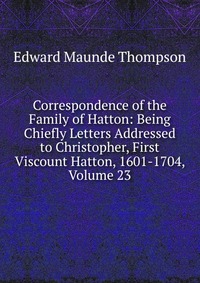 Correspondence of the Family of Hatton: Being Chiefly Letters Addressed to Christopher, First Viscount Hatton, 1601-1704, Volume 23