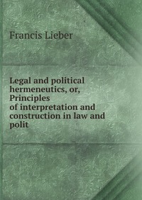 Legal and political hermeneutics, or, Principles of interpretation and construction in law and polit