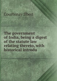 The government of India, being a digest of the statute law relating thereto, with historical introdu