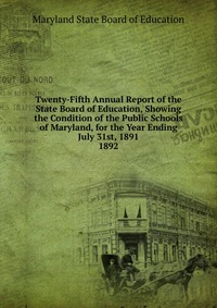 Twenty-Fifth Annual Report of the State Board of Education, Showing the Condition of the Public Schools of Maryland, for the Year Ending July 31st, 1891