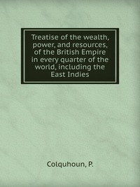 Treatise of the wealth, power, and resources, of the British Empire in every quarter of the world, including the East Indies