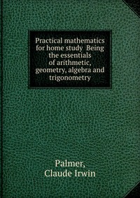 Practical mathematics for home study Being the essentials of arithmetic, geometry, algebra and trigonometry