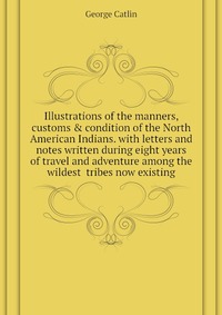 Illustrations of the manners, customs & condition of the North American Indians. with letters and notes written during eight years of travel and adventure among the wildest tribes now exi