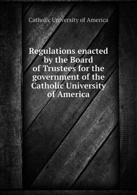 Regulations enacted by the Board of Trustees for the government of the Catholic University of America