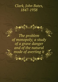 The problem of monopoly; a study of a grave danger and of the natural mode of averting it