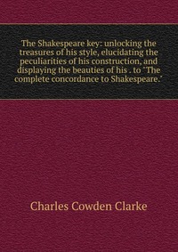 The Shakespeare key: unlocking the treasures of his style, elucidating the peculiarities of his construction, and displaying the beauties of his . to 